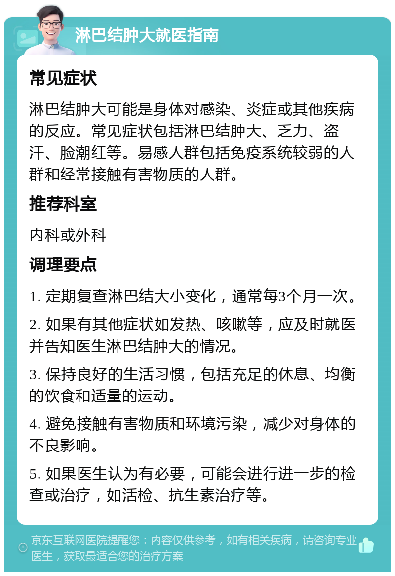 淋巴结肿大就医指南 常见症状 淋巴结肿大可能是身体对感染、炎症或其他疾病的反应。常见症状包括淋巴结肿大、乏力、盗汗、脸潮红等。易感人群包括免疫系统较弱的人群和经常接触有害物质的人群。 推荐科室 内科或外科 调理要点 1. 定期复查淋巴结大小变化，通常每3个月一次。 2. 如果有其他症状如发热、咳嗽等，应及时就医并告知医生淋巴结肿大的情况。 3. 保持良好的生活习惯，包括充足的休息、均衡的饮食和适量的运动。 4. 避免接触有害物质和环境污染，减少对身体的不良影响。 5. 如果医生认为有必要，可能会进行进一步的检查或治疗，如活检、抗生素治疗等。