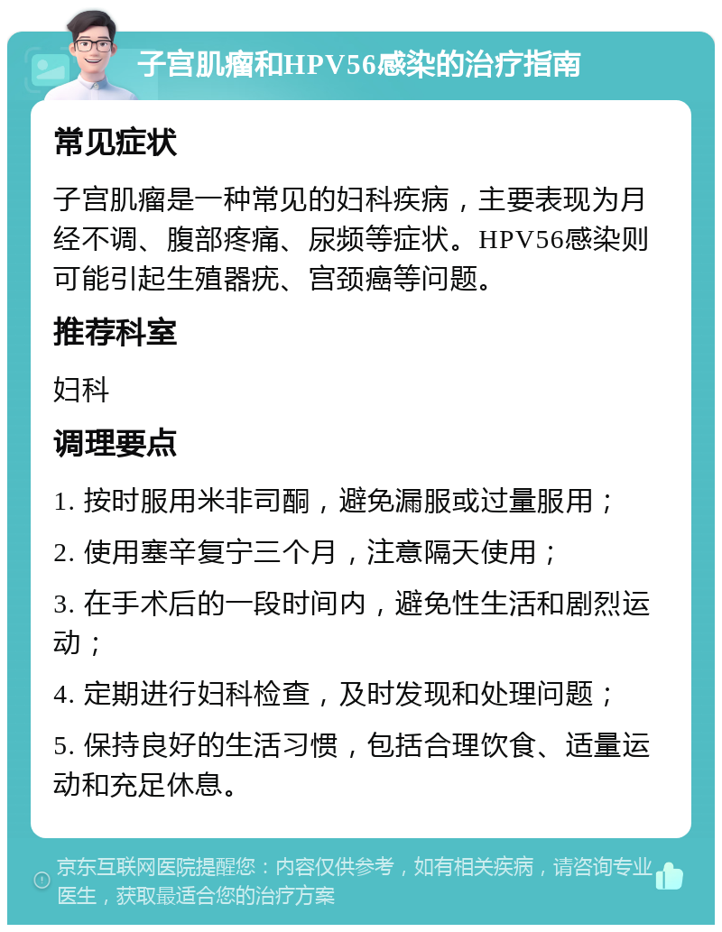 子宫肌瘤和HPV56感染的治疗指南 常见症状 子宫肌瘤是一种常见的妇科疾病，主要表现为月经不调、腹部疼痛、尿频等症状。HPV56感染则可能引起生殖器疣、宫颈癌等问题。 推荐科室 妇科 调理要点 1. 按时服用米非司酮，避免漏服或过量服用； 2. 使用塞辛复宁三个月，注意隔天使用； 3. 在手术后的一段时间内，避免性生活和剧烈运动； 4. 定期进行妇科检查，及时发现和处理问题； 5. 保持良好的生活习惯，包括合理饮食、适量运动和充足休息。