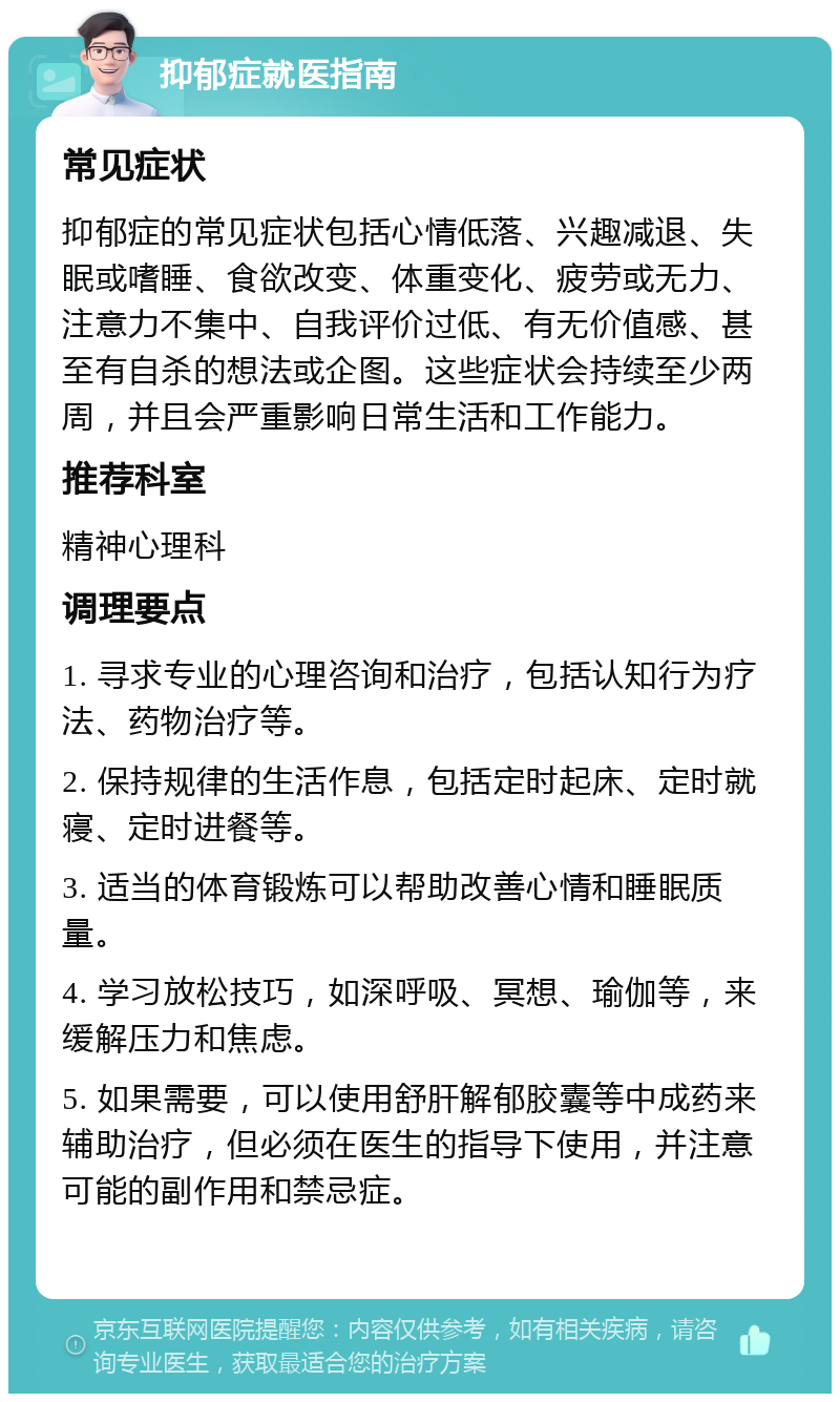 抑郁症就医指南 常见症状 抑郁症的常见症状包括心情低落、兴趣减退、失眠或嗜睡、食欲改变、体重变化、疲劳或无力、注意力不集中、自我评价过低、有无价值感、甚至有自杀的想法或企图。这些症状会持续至少两周，并且会严重影响日常生活和工作能力。 推荐科室 精神心理科 调理要点 1. 寻求专业的心理咨询和治疗，包括认知行为疗法、药物治疗等。 2. 保持规律的生活作息，包括定时起床、定时就寝、定时进餐等。 3. 适当的体育锻炼可以帮助改善心情和睡眠质量。 4. 学习放松技巧，如深呼吸、冥想、瑜伽等，来缓解压力和焦虑。 5. 如果需要，可以使用舒肝解郁胶囊等中成药来辅助治疗，但必须在医生的指导下使用，并注意可能的副作用和禁忌症。