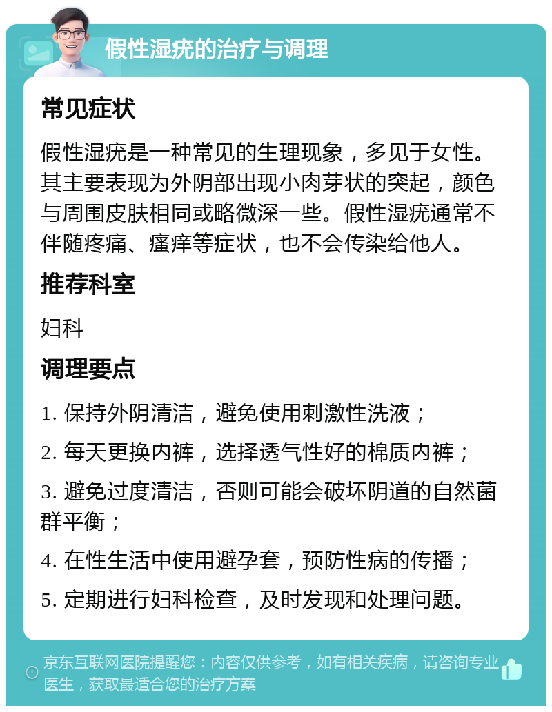 假性湿疣的治疗与调理 常见症状 假性湿疣是一种常见的生理现象，多见于女性。其主要表现为外阴部出现小肉芽状的突起，颜色与周围皮肤相同或略微深一些。假性湿疣通常不伴随疼痛、瘙痒等症状，也不会传染给他人。 推荐科室 妇科 调理要点 1. 保持外阴清洁，避免使用刺激性洗液； 2. 每天更换内裤，选择透气性好的棉质内裤； 3. 避免过度清洁，否则可能会破坏阴道的自然菌群平衡； 4. 在性生活中使用避孕套，预防性病的传播； 5. 定期进行妇科检查，及时发现和处理问题。