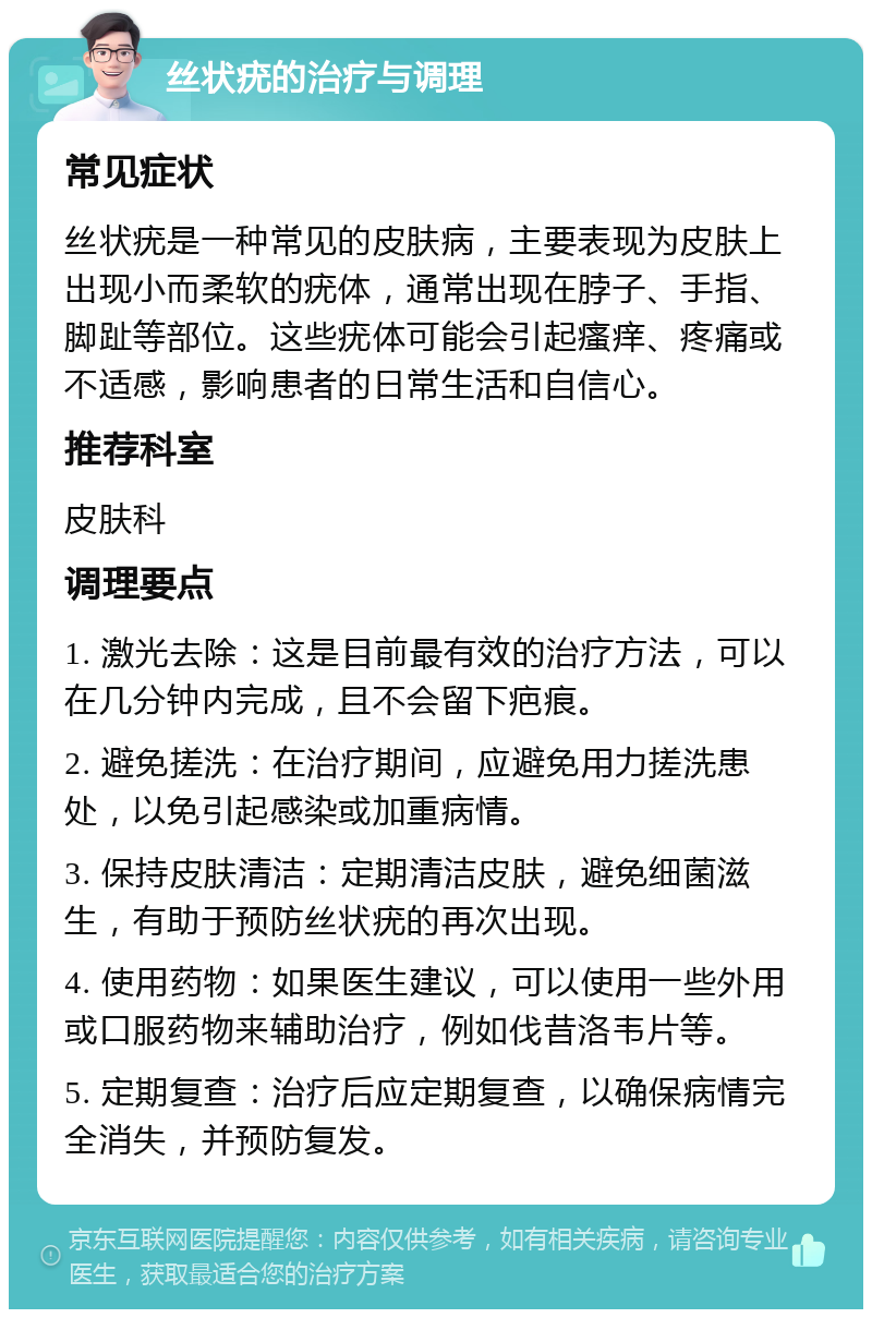 丝状疣的治疗与调理 常见症状 丝状疣是一种常见的皮肤病，主要表现为皮肤上出现小而柔软的疣体，通常出现在脖子、手指、脚趾等部位。这些疣体可能会引起瘙痒、疼痛或不适感，影响患者的日常生活和自信心。 推荐科室 皮肤科 调理要点 1. 激光去除：这是目前最有效的治疗方法，可以在几分钟内完成，且不会留下疤痕。 2. 避免搓洗：在治疗期间，应避免用力搓洗患处，以免引起感染或加重病情。 3. 保持皮肤清洁：定期清洁皮肤，避免细菌滋生，有助于预防丝状疣的再次出现。 4. 使用药物：如果医生建议，可以使用一些外用或口服药物来辅助治疗，例如伐昔洛韦片等。 5. 定期复查：治疗后应定期复查，以确保病情完全消失，并预防复发。