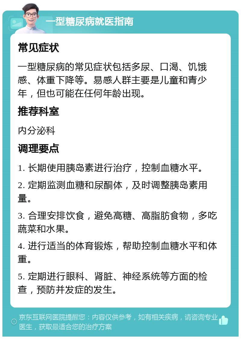 一型糖尿病就医指南 常见症状 一型糖尿病的常见症状包括多尿、口渴、饥饿感、体重下降等。易感人群主要是儿童和青少年，但也可能在任何年龄出现。 推荐科室 内分泌科 调理要点 1. 长期使用胰岛素进行治疗，控制血糖水平。 2. 定期监测血糖和尿酮体，及时调整胰岛素用量。 3. 合理安排饮食，避免高糖、高脂肪食物，多吃蔬菜和水果。 4. 进行适当的体育锻炼，帮助控制血糖水平和体重。 5. 定期进行眼科、肾脏、神经系统等方面的检查，预防并发症的发生。