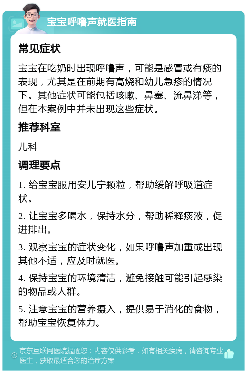 宝宝呼噜声就医指南 常见症状 宝宝在吃奶时出现呼噜声，可能是感冒或有痰的表现，尤其是在前期有高烧和幼儿急疹的情况下。其他症状可能包括咳嗽、鼻塞、流鼻涕等，但在本案例中并未出现这些症状。 推荐科室 儿科 调理要点 1. 给宝宝服用安儿宁颗粒，帮助缓解呼吸道症状。 2. 让宝宝多喝水，保持水分，帮助稀释痰液，促进排出。 3. 观察宝宝的症状变化，如果呼噜声加重或出现其他不适，应及时就医。 4. 保持宝宝的环境清洁，避免接触可能引起感染的物品或人群。 5. 注意宝宝的营养摄入，提供易于消化的食物，帮助宝宝恢复体力。