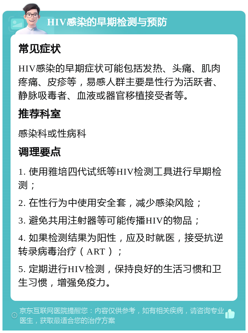 HIV感染的早期检测与预防 常见症状 HIV感染的早期症状可能包括发热、头痛、肌肉疼痛、皮疹等，易感人群主要是性行为活跃者、静脉吸毒者、血液或器官移植接受者等。 推荐科室 感染科或性病科 调理要点 1. 使用雅培四代试纸等HIV检测工具进行早期检测； 2. 在性行为中使用安全套，减少感染风险； 3. 避免共用注射器等可能传播HIV的物品； 4. 如果检测结果为阳性，应及时就医，接受抗逆转录病毒治疗（ART）； 5. 定期进行HIV检测，保持良好的生活习惯和卫生习惯，增强免疫力。