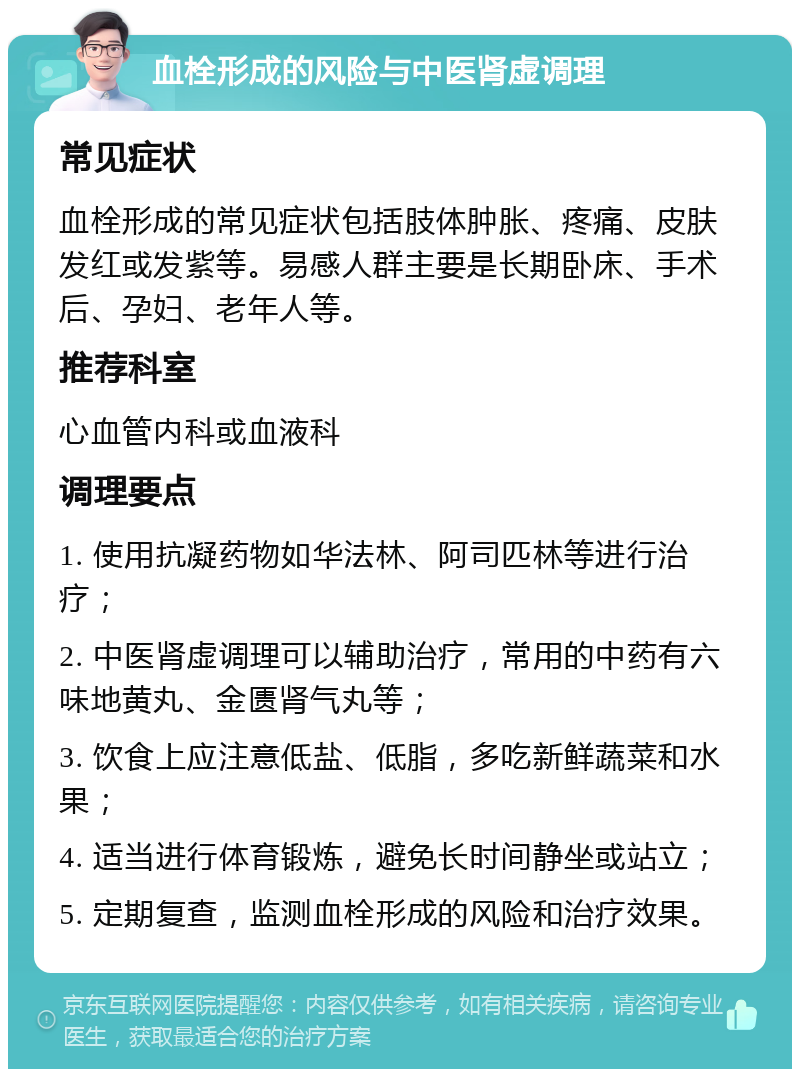 血栓形成的风险与中医肾虚调理 常见症状 血栓形成的常见症状包括肢体肿胀、疼痛、皮肤发红或发紫等。易感人群主要是长期卧床、手术后、孕妇、老年人等。 推荐科室 心血管内科或血液科 调理要点 1. 使用抗凝药物如华法林、阿司匹林等进行治疗； 2. 中医肾虚调理可以辅助治疗，常用的中药有六味地黄丸、金匮肾气丸等； 3. 饮食上应注意低盐、低脂，多吃新鲜蔬菜和水果； 4. 适当进行体育锻炼，避免长时间静坐或站立； 5. 定期复查，监测血栓形成的风险和治疗效果。