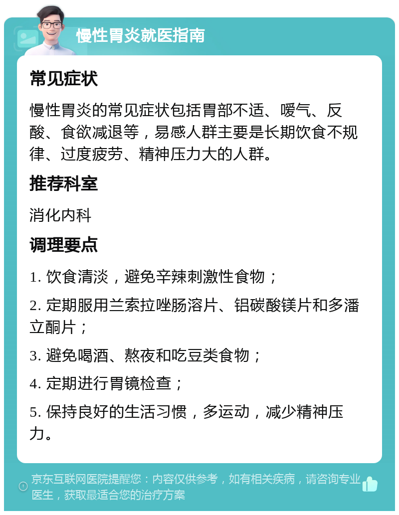 慢性胃炎就医指南 常见症状 慢性胃炎的常见症状包括胃部不适、嗳气、反酸、食欲减退等，易感人群主要是长期饮食不规律、过度疲劳、精神压力大的人群。 推荐科室 消化内科 调理要点 1. 饮食清淡，避免辛辣刺激性食物； 2. 定期服用兰索拉唑肠溶片、铝碳酸镁片和多潘立酮片； 3. 避免喝酒、熬夜和吃豆类食物； 4. 定期进行胃镜检查； 5. 保持良好的生活习惯，多运动，减少精神压力。