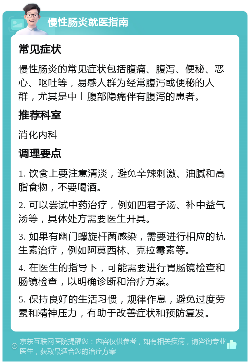 慢性肠炎就医指南 常见症状 慢性肠炎的常见症状包括腹痛、腹泻、便秘、恶心、呕吐等，易感人群为经常腹泻或便秘的人群，尤其是中上腹部隐痛伴有腹泻的患者。 推荐科室 消化内科 调理要点 1. 饮食上要注意清淡，避免辛辣刺激、油腻和高脂食物，不要喝酒。 2. 可以尝试中药治疗，例如四君子汤、补中益气汤等，具体处方需要医生开具。 3. 如果有幽门螺旋杆菌感染，需要进行相应的抗生素治疗，例如阿莫西林、克拉霉素等。 4. 在医生的指导下，可能需要进行胃肠镜检查和肠镜检查，以明确诊断和治疗方案。 5. 保持良好的生活习惯，规律作息，避免过度劳累和精神压力，有助于改善症状和预防复发。