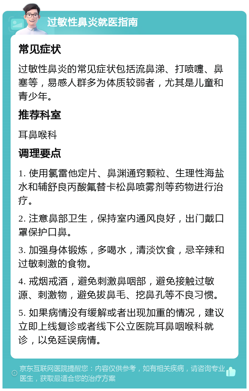 过敏性鼻炎就医指南 常见症状 过敏性鼻炎的常见症状包括流鼻涕、打喷嚏、鼻塞等，易感人群多为体质较弱者，尤其是儿童和青少年。 推荐科室 耳鼻喉科 调理要点 1. 使用氯雷他定片、鼻渊通窍颗粒、生理性海盐水和辅舒良丙酸氟替卡松鼻喷雾剂等药物进行治疗。 2. 注意鼻部卫生，保持室内通风良好，出门戴口罩保护口鼻。 3. 加强身体锻炼，多喝水，清淡饮食，忌辛辣和过敏刺激的食物。 4. 戒烟戒酒，避免刺激鼻咽部，避免接触过敏源、刺激物，避免拔鼻毛、挖鼻孔等不良习惯。 5. 如果病情没有缓解或者出现加重的情况，建议立即上线复诊或者线下公立医院耳鼻咽喉科就诊，以免延误病情。