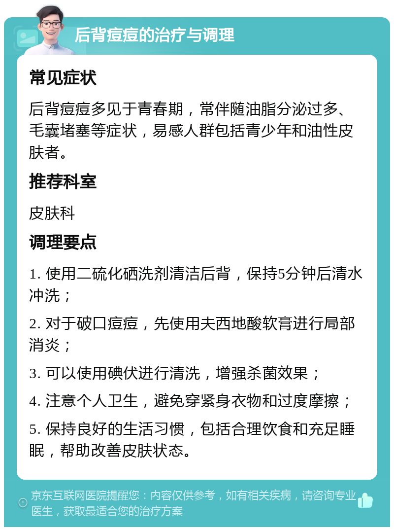 后背痘痘的治疗与调理 常见症状 后背痘痘多见于青春期，常伴随油脂分泌过多、毛囊堵塞等症状，易感人群包括青少年和油性皮肤者。 推荐科室 皮肤科 调理要点 1. 使用二硫化硒洗剂清洁后背，保持5分钟后清水冲洗； 2. 对于破口痘痘，先使用夫西地酸软膏进行局部消炎； 3. 可以使用碘伏进行清洗，增强杀菌效果； 4. 注意个人卫生，避免穿紧身衣物和过度摩擦； 5. 保持良好的生活习惯，包括合理饮食和充足睡眠，帮助改善皮肤状态。