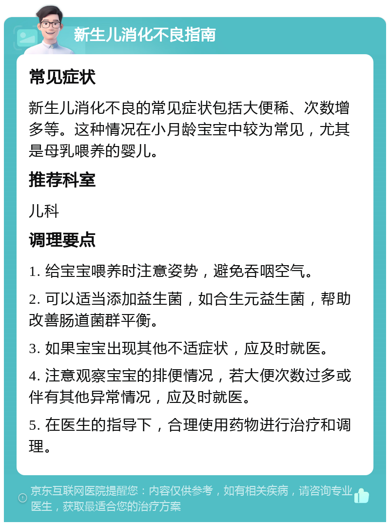 新生儿消化不良指南 常见症状 新生儿消化不良的常见症状包括大便稀、次数增多等。这种情况在小月龄宝宝中较为常见，尤其是母乳喂养的婴儿。 推荐科室 儿科 调理要点 1. 给宝宝喂养时注意姿势，避免吞咽空气。 2. 可以适当添加益生菌，如合生元益生菌，帮助改善肠道菌群平衡。 3. 如果宝宝出现其他不适症状，应及时就医。 4. 注意观察宝宝的排便情况，若大便次数过多或伴有其他异常情况，应及时就医。 5. 在医生的指导下，合理使用药物进行治疗和调理。