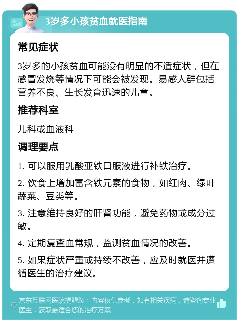 3岁多小孩贫血就医指南 常见症状 3岁多的小孩贫血可能没有明显的不适症状，但在感冒发烧等情况下可能会被发现。易感人群包括营养不良、生长发育迅速的儿童。 推荐科室 儿科或血液科 调理要点 1. 可以服用乳酸亚铁口服液进行补铁治疗。 2. 饮食上增加富含铁元素的食物，如红肉、绿叶蔬菜、豆类等。 3. 注意维持良好的肝肾功能，避免药物或成分过敏。 4. 定期复查血常规，监测贫血情况的改善。 5. 如果症状严重或持续不改善，应及时就医并遵循医生的治疗建议。