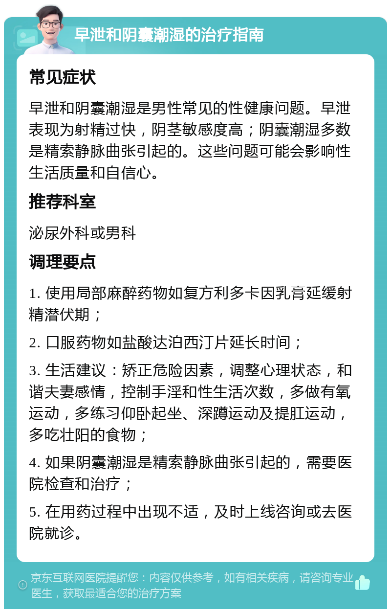 早泄和阴囊潮湿的治疗指南 常见症状 早泄和阴囊潮湿是男性常见的性健康问题。早泄表现为射精过快，阴茎敏感度高；阴囊潮湿多数是精索静脉曲张引起的。这些问题可能会影响性生活质量和自信心。 推荐科室 泌尿外科或男科 调理要点 1. 使用局部麻醉药物如复方利多卡因乳膏延缓射精潜伏期； 2. 口服药物如盐酸达泊西汀片延长时间； 3. 生活建议：矫正危险因素，调整心理状态，和谐夫妻感情，控制手淫和性生活次数，多做有氧运动，多练习仰卧起坐、深蹲运动及提肛运动，多吃壮阳的食物； 4. 如果阴囊潮湿是精索静脉曲张引起的，需要医院检查和治疗； 5. 在用药过程中出现不适，及时上线咨询或去医院就诊。