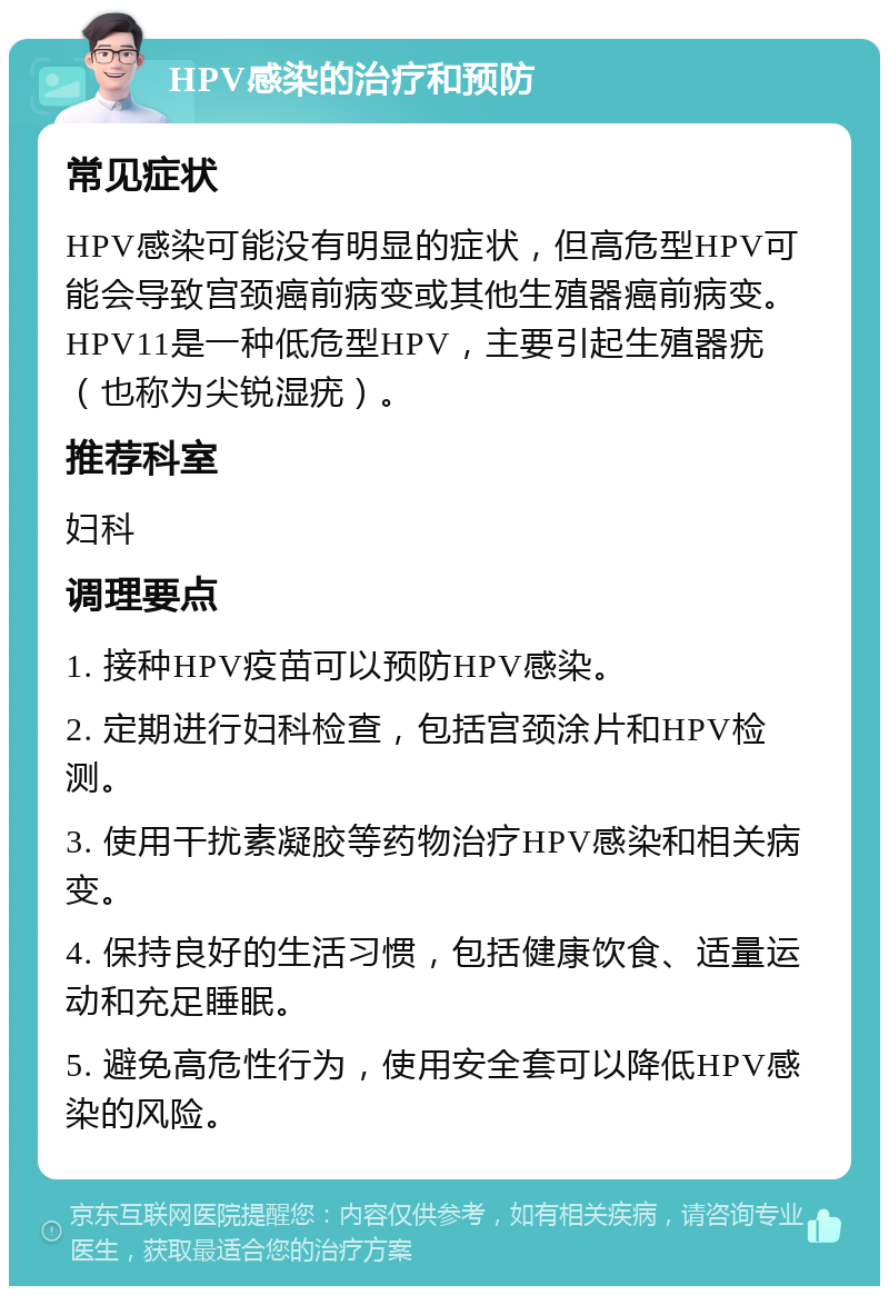 HPV感染的治疗和预防 常见症状 HPV感染可能没有明显的症状，但高危型HPV可能会导致宫颈癌前病变或其他生殖器癌前病变。HPV11是一种低危型HPV，主要引起生殖器疣（也称为尖锐湿疣）。 推荐科室 妇科 调理要点 1. 接种HPV疫苗可以预防HPV感染。 2. 定期进行妇科检查，包括宫颈涂片和HPV检测。 3. 使用干扰素凝胶等药物治疗HPV感染和相关病变。 4. 保持良好的生活习惯，包括健康饮食、适量运动和充足睡眠。 5. 避免高危性行为，使用安全套可以降低HPV感染的风险。