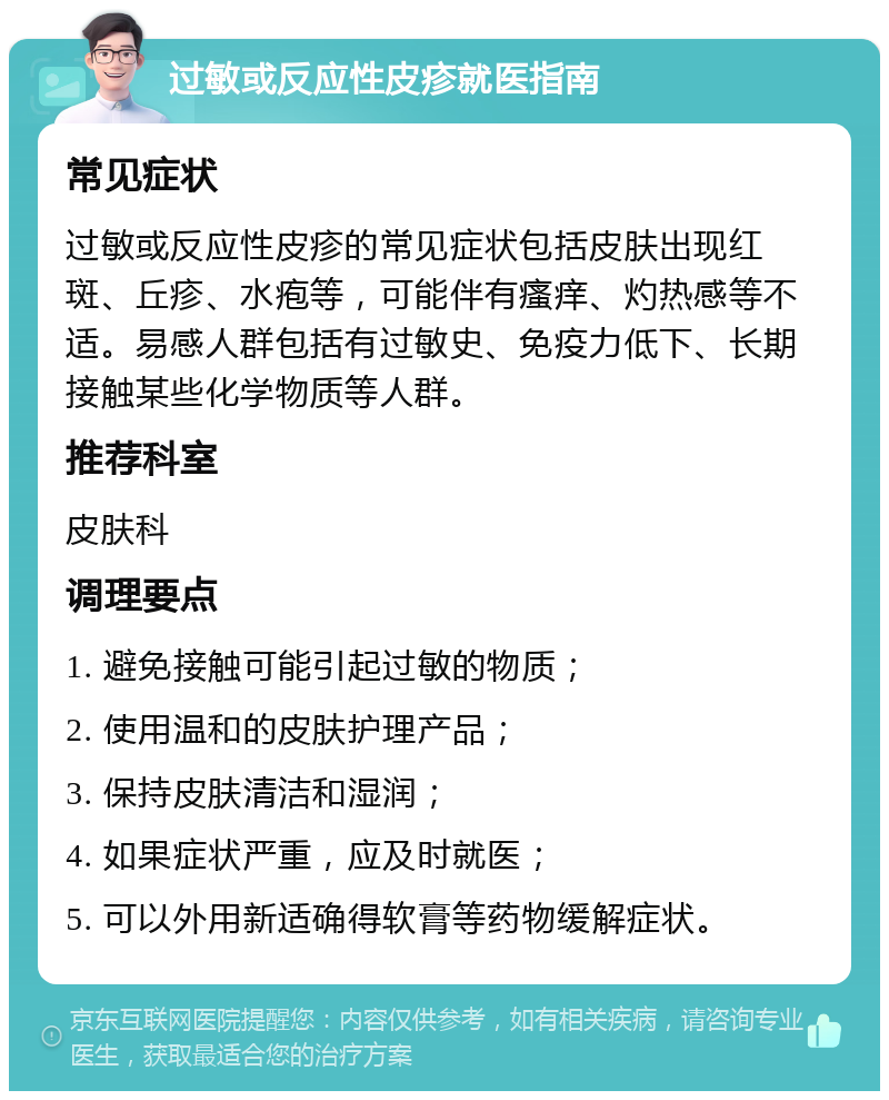 过敏或反应性皮疹就医指南 常见症状 过敏或反应性皮疹的常见症状包括皮肤出现红斑、丘疹、水疱等，可能伴有瘙痒、灼热感等不适。易感人群包括有过敏史、免疫力低下、长期接触某些化学物质等人群。 推荐科室 皮肤科 调理要点 1. 避免接触可能引起过敏的物质； 2. 使用温和的皮肤护理产品； 3. 保持皮肤清洁和湿润； 4. 如果症状严重，应及时就医； 5. 可以外用新适确得软膏等药物缓解症状。