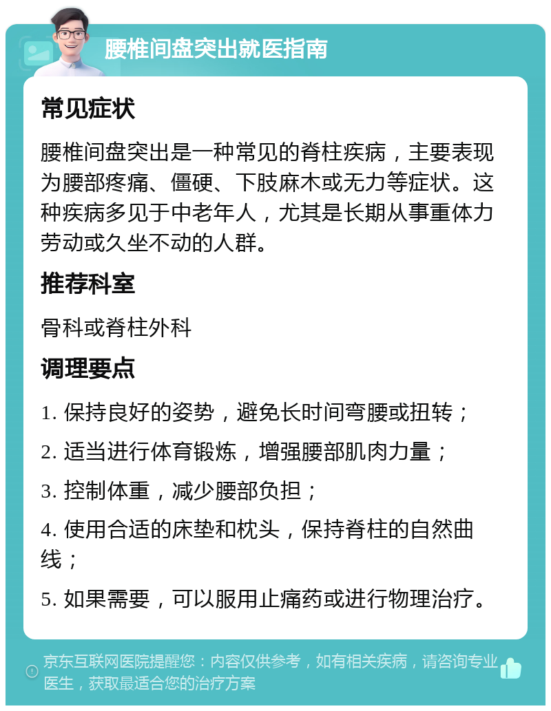 腰椎间盘突出就医指南 常见症状 腰椎间盘突出是一种常见的脊柱疾病，主要表现为腰部疼痛、僵硬、下肢麻木或无力等症状。这种疾病多见于中老年人，尤其是长期从事重体力劳动或久坐不动的人群。 推荐科室 骨科或脊柱外科 调理要点 1. 保持良好的姿势，避免长时间弯腰或扭转； 2. 适当进行体育锻炼，增强腰部肌肉力量； 3. 控制体重，减少腰部负担； 4. 使用合适的床垫和枕头，保持脊柱的自然曲线； 5. 如果需要，可以服用止痛药或进行物理治疗。