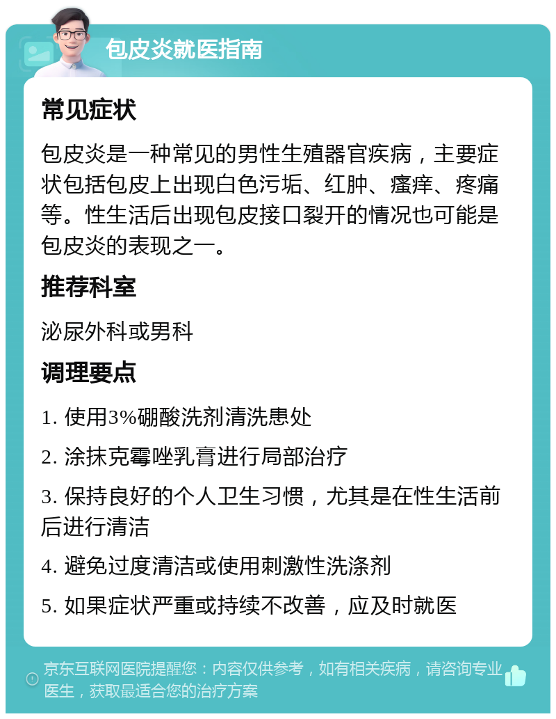 包皮炎就医指南 常见症状 包皮炎是一种常见的男性生殖器官疾病，主要症状包括包皮上出现白色污垢、红肿、瘙痒、疼痛等。性生活后出现包皮接口裂开的情况也可能是包皮炎的表现之一。 推荐科室 泌尿外科或男科 调理要点 1. 使用3%硼酸洗剂清洗患处 2. 涂抹克霉唑乳膏进行局部治疗 3. 保持良好的个人卫生习惯，尤其是在性生活前后进行清洁 4. 避免过度清洁或使用刺激性洗涤剂 5. 如果症状严重或持续不改善，应及时就医