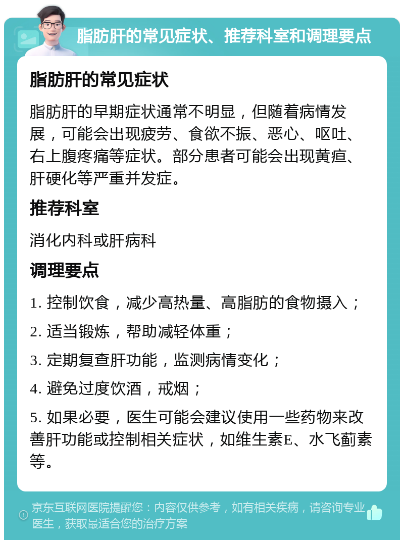 脂肪肝的常见症状、推荐科室和调理要点 脂肪肝的常见症状 脂肪肝的早期症状通常不明显，但随着病情发展，可能会出现疲劳、食欲不振、恶心、呕吐、右上腹疼痛等症状。部分患者可能会出现黄疸、肝硬化等严重并发症。 推荐科室 消化内科或肝病科 调理要点 1. 控制饮食，减少高热量、高脂肪的食物摄入； 2. 适当锻炼，帮助减轻体重； 3. 定期复查肝功能，监测病情变化； 4. 避免过度饮酒，戒烟； 5. 如果必要，医生可能会建议使用一些药物来改善肝功能或控制相关症状，如维生素E、水飞蓟素等。