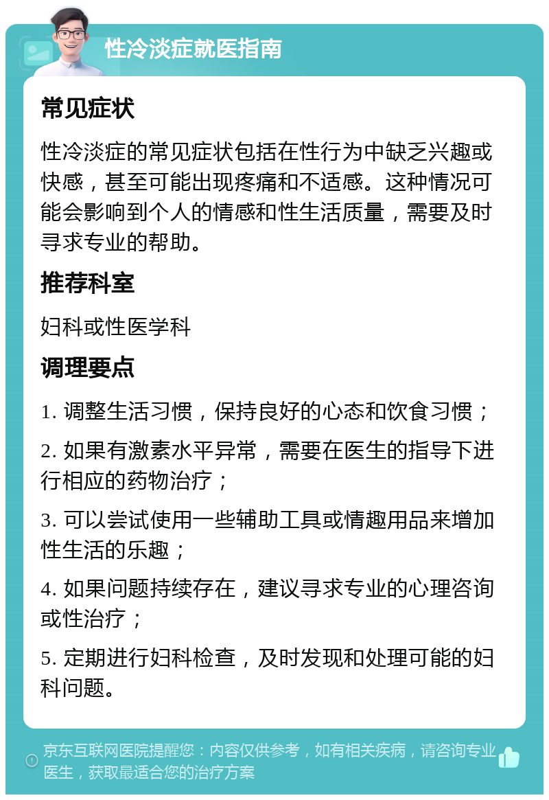 性冷淡症就医指南 常见症状 性冷淡症的常见症状包括在性行为中缺乏兴趣或快感，甚至可能出现疼痛和不适感。这种情况可能会影响到个人的情感和性生活质量，需要及时寻求专业的帮助。 推荐科室 妇科或性医学科 调理要点 1. 调整生活习惯，保持良好的心态和饮食习惯； 2. 如果有激素水平异常，需要在医生的指导下进行相应的药物治疗； 3. 可以尝试使用一些辅助工具或情趣用品来增加性生活的乐趣； 4. 如果问题持续存在，建议寻求专业的心理咨询或性治疗； 5. 定期进行妇科检查，及时发现和处理可能的妇科问题。