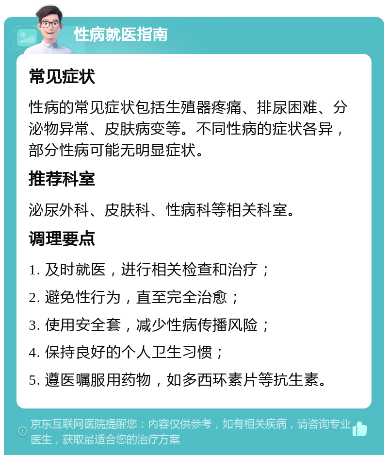 性病就医指南 常见症状 性病的常见症状包括生殖器疼痛、排尿困难、分泌物异常、皮肤病变等。不同性病的症状各异，部分性病可能无明显症状。 推荐科室 泌尿外科、皮肤科、性病科等相关科室。 调理要点 1. 及时就医，进行相关检查和治疗； 2. 避免性行为，直至完全治愈； 3. 使用安全套，减少性病传播风险； 4. 保持良好的个人卫生习惯； 5. 遵医嘱服用药物，如多西环素片等抗生素。