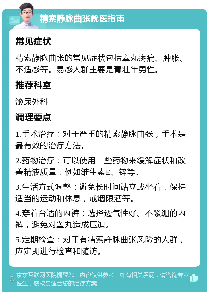 精索静脉曲张就医指南 常见症状 精索静脉曲张的常见症状包括睾丸疼痛、肿胀、不适感等。易感人群主要是青壮年男性。 推荐科室 泌尿外科 调理要点 1.手术治疗：对于严重的精索静脉曲张，手术是最有效的治疗方法。 2.药物治疗：可以使用一些药物来缓解症状和改善精液质量，例如维生素E、锌等。 3.生活方式调整：避免长时间站立或坐着，保持适当的运动和休息，戒烟限酒等。 4.穿着合适的内裤：选择透气性好、不紧绷的内裤，避免对睾丸造成压迫。 5.定期检查：对于有精索静脉曲张风险的人群，应定期进行检查和随访。