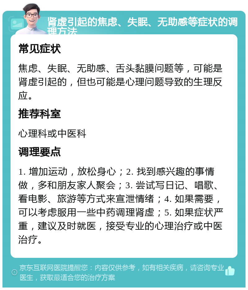 肾虚引起的焦虑、失眠、无助感等症状的调理方法 常见症状 焦虑、失眠、无助感、舌头黏膜问题等，可能是肾虚引起的，但也可能是心理问题导致的生理反应。 推荐科室 心理科或中医科 调理要点 1. 增加运动，放松身心；2. 找到感兴趣的事情做，多和朋友家人聚会；3. 尝试写日记、唱歌、看电影、旅游等方式来宣泄情绪；4. 如果需要，可以考虑服用一些中药调理肾虚；5. 如果症状严重，建议及时就医，接受专业的心理治疗或中医治疗。