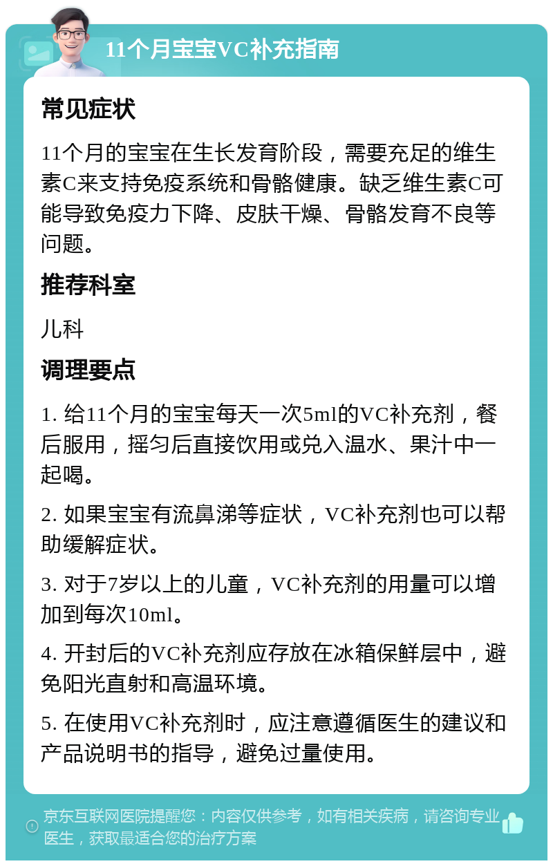 11个月宝宝VC补充指南 常见症状 11个月的宝宝在生长发育阶段，需要充足的维生素C来支持免疫系统和骨骼健康。缺乏维生素C可能导致免疫力下降、皮肤干燥、骨骼发育不良等问题。 推荐科室 儿科 调理要点 1. 给11个月的宝宝每天一次5ml的VC补充剂，餐后服用，摇匀后直接饮用或兑入温水、果汁中一起喝。 2. 如果宝宝有流鼻涕等症状，VC补充剂也可以帮助缓解症状。 3. 对于7岁以上的儿童，VC补充剂的用量可以增加到每次10ml。 4. 开封后的VC补充剂应存放在冰箱保鲜层中，避免阳光直射和高温环境。 5. 在使用VC补充剂时，应注意遵循医生的建议和产品说明书的指导，避免过量使用。