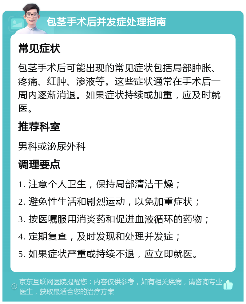 包茎手术后并发症处理指南 常见症状 包茎手术后可能出现的常见症状包括局部肿胀、疼痛、红肿、渗液等。这些症状通常在手术后一周内逐渐消退。如果症状持续或加重，应及时就医。 推荐科室 男科或泌尿外科 调理要点 1. 注意个人卫生，保持局部清洁干燥； 2. 避免性生活和剧烈运动，以免加重症状； 3. 按医嘱服用消炎药和促进血液循环的药物； 4. 定期复查，及时发现和处理并发症； 5. 如果症状严重或持续不退，应立即就医。