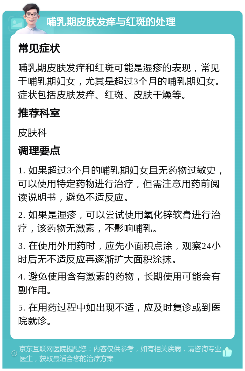 哺乳期皮肤发痒与红斑的处理 常见症状 哺乳期皮肤发痒和红斑可能是湿疹的表现，常见于哺乳期妇女，尤其是超过3个月的哺乳期妇女。症状包括皮肤发痒、红斑、皮肤干燥等。 推荐科室 皮肤科 调理要点 1. 如果超过3个月的哺乳期妇女且无药物过敏史，可以使用特定药物进行治疗，但需注意用药前阅读说明书，避免不适反应。 2. 如果是湿疹，可以尝试使用氧化锌软膏进行治疗，该药物无激素，不影响哺乳。 3. 在使用外用药时，应先小面积点涂，观察24小时后无不适反应再逐渐扩大面积涂抹。 4. 避免使用含有激素的药物，长期使用可能会有副作用。 5. 在用药过程中如出现不适，应及时复诊或到医院就诊。