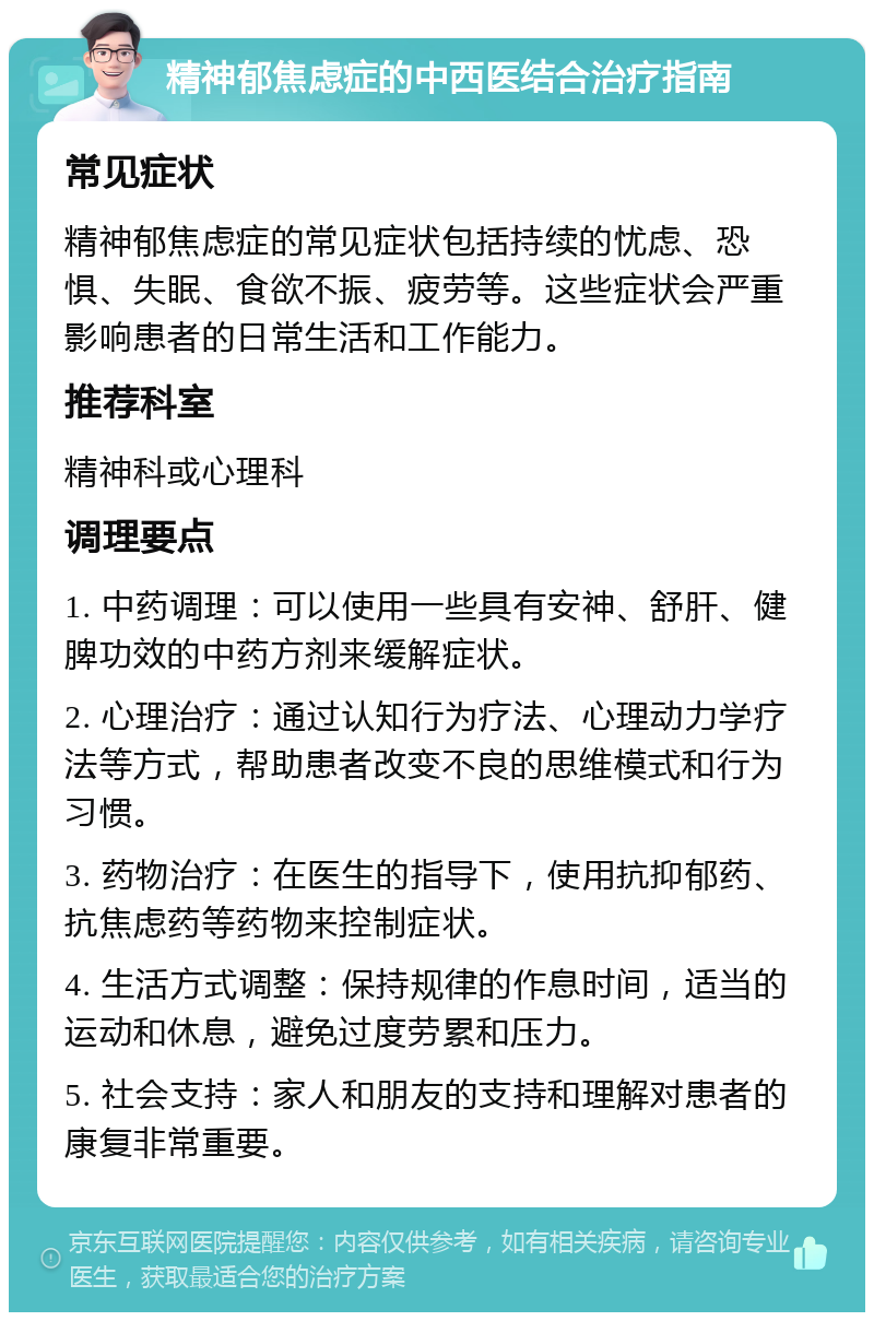 精神郁焦虑症的中西医结合治疗指南 常见症状 精神郁焦虑症的常见症状包括持续的忧虑、恐惧、失眠、食欲不振、疲劳等。这些症状会严重影响患者的日常生活和工作能力。 推荐科室 精神科或心理科 调理要点 1. 中药调理：可以使用一些具有安神、舒肝、健脾功效的中药方剂来缓解症状。 2. 心理治疗：通过认知行为疗法、心理动力学疗法等方式，帮助患者改变不良的思维模式和行为习惯。 3. 药物治疗：在医生的指导下，使用抗抑郁药、抗焦虑药等药物来控制症状。 4. 生活方式调整：保持规律的作息时间，适当的运动和休息，避免过度劳累和压力。 5. 社会支持：家人和朋友的支持和理解对患者的康复非常重要。