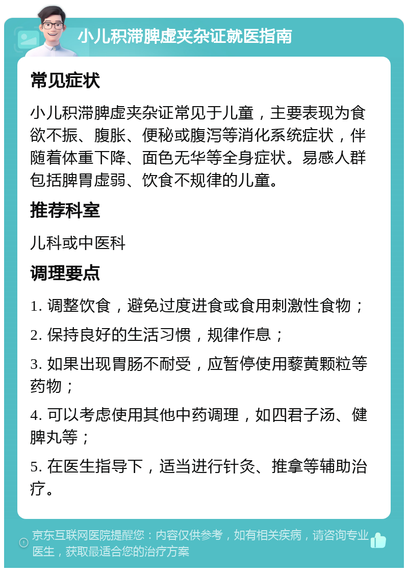 小儿积滞脾虚夹杂证就医指南 常见症状 小儿积滞脾虚夹杂证常见于儿童，主要表现为食欲不振、腹胀、便秘或腹泻等消化系统症状，伴随着体重下降、面色无华等全身症状。易感人群包括脾胃虚弱、饮食不规律的儿童。 推荐科室 儿科或中医科 调理要点 1. 调整饮食，避免过度进食或食用刺激性食物； 2. 保持良好的生活习惯，规律作息； 3. 如果出现胃肠不耐受，应暂停使用藜黄颗粒等药物； 4. 可以考虑使用其他中药调理，如四君子汤、健脾丸等； 5. 在医生指导下，适当进行针灸、推拿等辅助治疗。