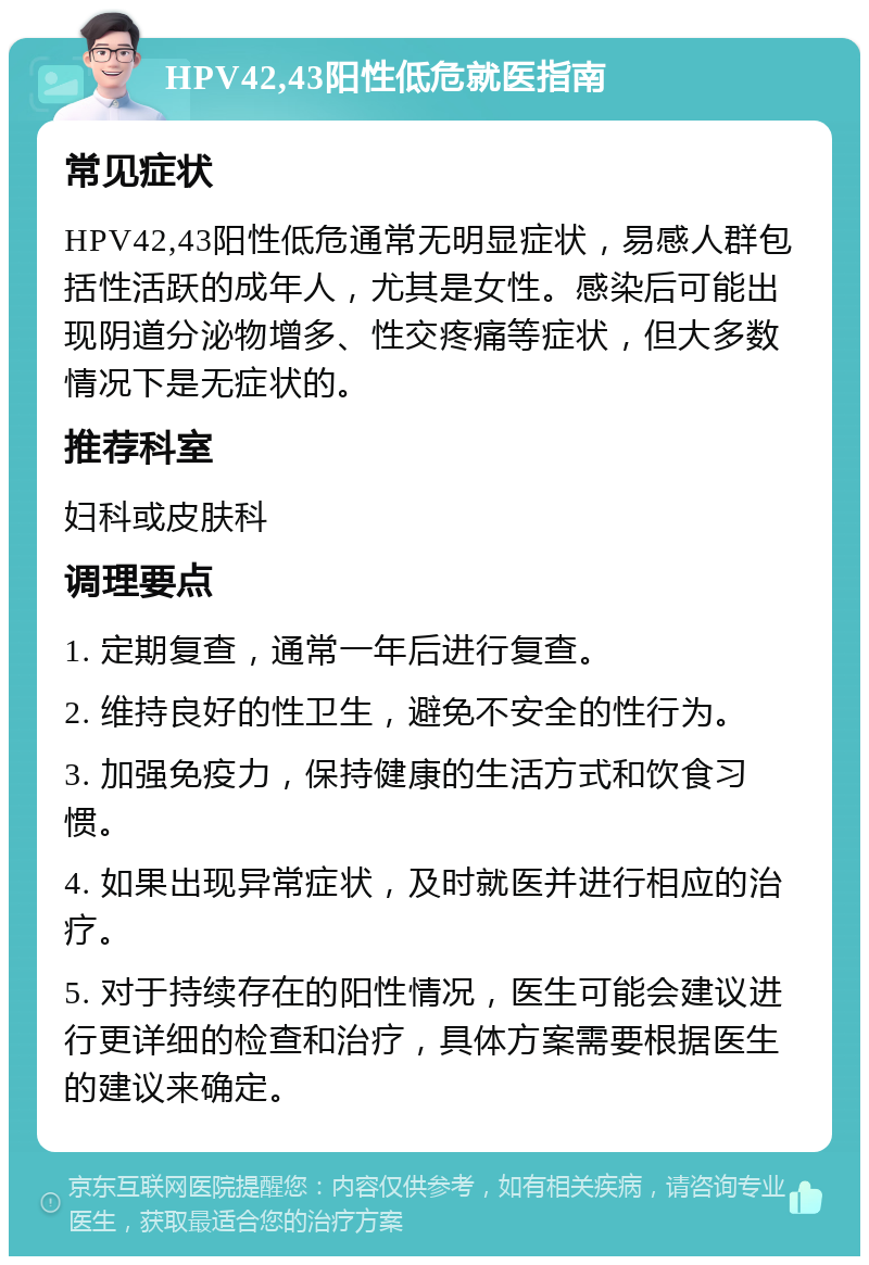 HPV42,43阳性低危就医指南 常见症状 HPV42,43阳性低危通常无明显症状，易感人群包括性活跃的成年人，尤其是女性。感染后可能出现阴道分泌物增多、性交疼痛等症状，但大多数情况下是无症状的。 推荐科室 妇科或皮肤科 调理要点 1. 定期复查，通常一年后进行复查。 2. 维持良好的性卫生，避免不安全的性行为。 3. 加强免疫力，保持健康的生活方式和饮食习惯。 4. 如果出现异常症状，及时就医并进行相应的治疗。 5. 对于持续存在的阳性情况，医生可能会建议进行更详细的检查和治疗，具体方案需要根据医生的建议来确定。