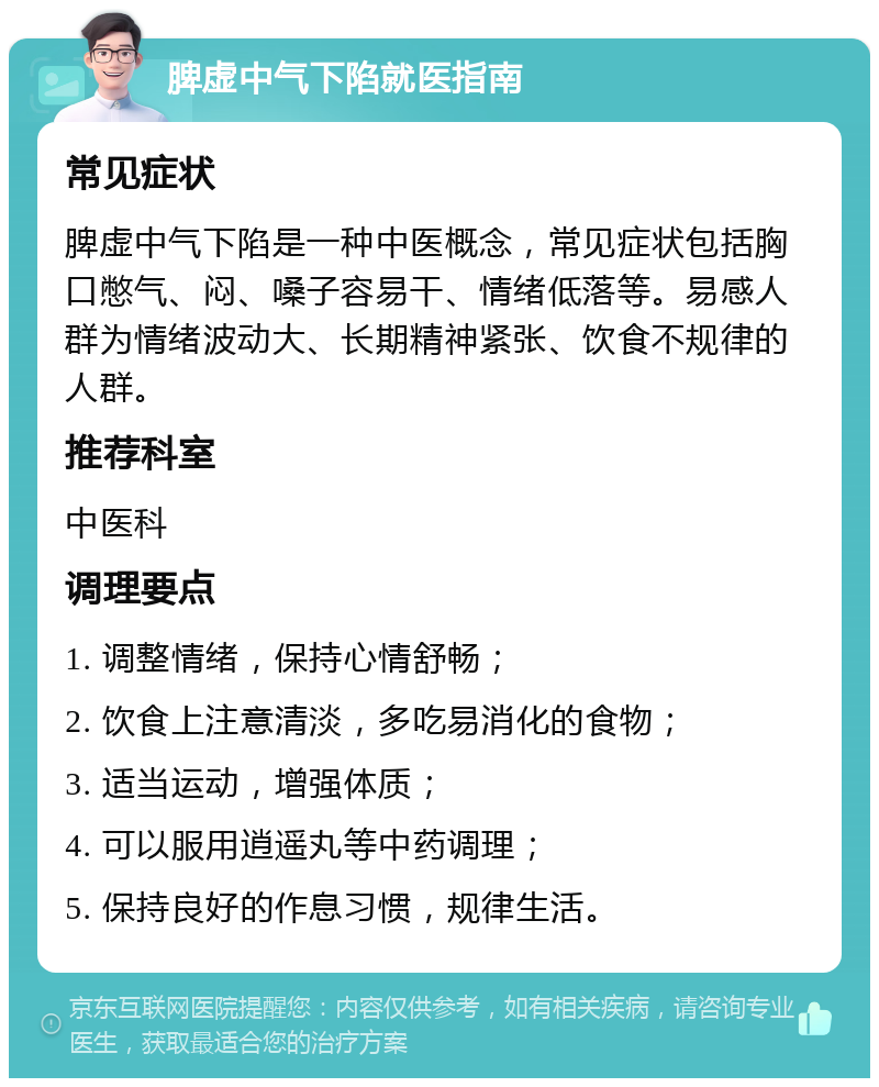 脾虚中气下陷就医指南 常见症状 脾虚中气下陷是一种中医概念，常见症状包括胸口憋气、闷、嗓子容易干、情绪低落等。易感人群为情绪波动大、长期精神紧张、饮食不规律的人群。 推荐科室 中医科 调理要点 1. 调整情绪，保持心情舒畅； 2. 饮食上注意清淡，多吃易消化的食物； 3. 适当运动，增强体质； 4. 可以服用逍遥丸等中药调理； 5. 保持良好的作息习惯，规律生活。