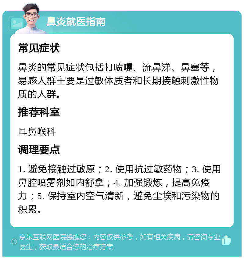 鼻炎就医指南 常见症状 鼻炎的常见症状包括打喷嚏、流鼻涕、鼻塞等，易感人群主要是过敏体质者和长期接触刺激性物质的人群。 推荐科室 耳鼻喉科 调理要点 1. 避免接触过敏原；2. 使用抗过敏药物；3. 使用鼻腔喷雾剂如内舒拿；4. 加强锻炼，提高免疫力；5. 保持室内空气清新，避免尘埃和污染物的积累。