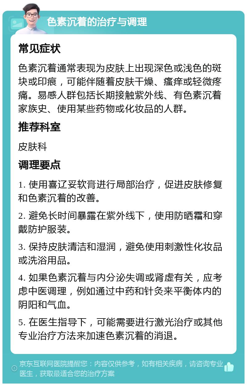 色素沉着的治疗与调理 常见症状 色素沉着通常表现为皮肤上出现深色或浅色的斑块或印痕，可能伴随着皮肤干燥、瘙痒或轻微疼痛。易感人群包括长期接触紫外线、有色素沉着家族史、使用某些药物或化妆品的人群。 推荐科室 皮肤科 调理要点 1. 使用喜辽妥软膏进行局部治疗，促进皮肤修复和色素沉着的改善。 2. 避免长时间暴露在紫外线下，使用防晒霜和穿戴防护服装。 3. 保持皮肤清洁和湿润，避免使用刺激性化妆品或洗浴用品。 4. 如果色素沉着与内分泌失调或肾虚有关，应考虑中医调理，例如通过中药和针灸来平衡体内的阴阳和气血。 5. 在医生指导下，可能需要进行激光治疗或其他专业治疗方法来加速色素沉着的消退。