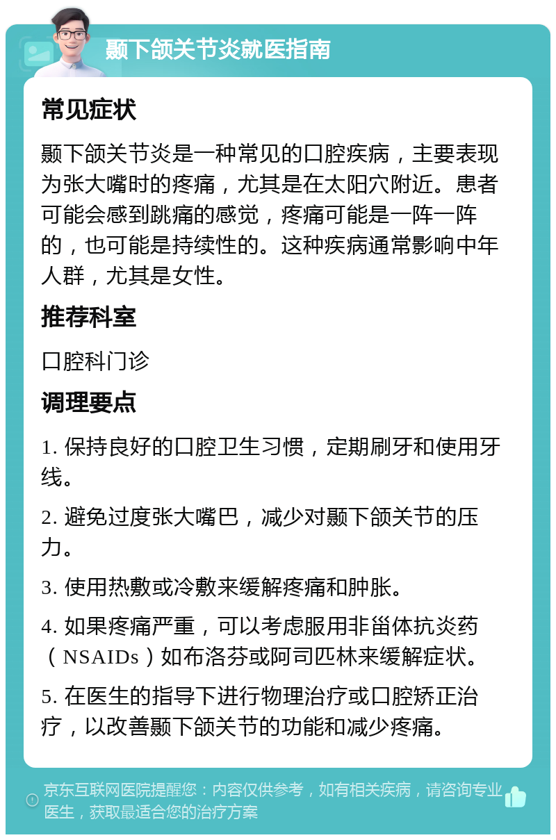 颞下颌关节炎就医指南 常见症状 颞下颌关节炎是一种常见的口腔疾病，主要表现为张大嘴时的疼痛，尤其是在太阳穴附近。患者可能会感到跳痛的感觉，疼痛可能是一阵一阵的，也可能是持续性的。这种疾病通常影响中年人群，尤其是女性。 推荐科室 口腔科门诊 调理要点 1. 保持良好的口腔卫生习惯，定期刷牙和使用牙线。 2. 避免过度张大嘴巴，减少对颞下颌关节的压力。 3. 使用热敷或冷敷来缓解疼痛和肿胀。 4. 如果疼痛严重，可以考虑服用非甾体抗炎药（NSAIDs）如布洛芬或阿司匹林来缓解症状。 5. 在医生的指导下进行物理治疗或口腔矫正治疗，以改善颞下颌关节的功能和减少疼痛。