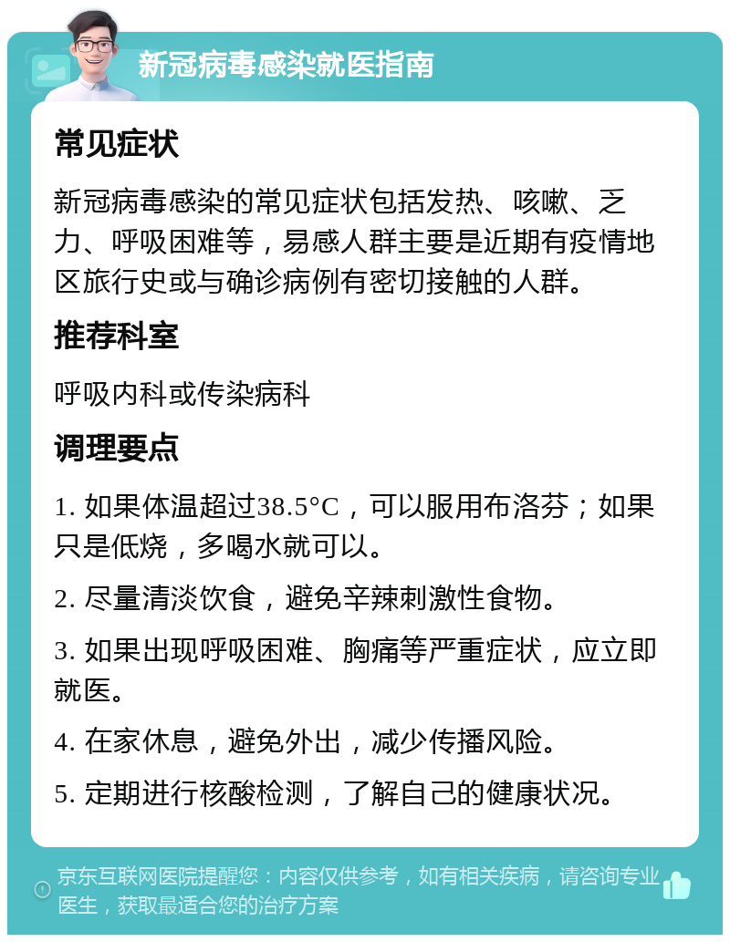 新冠病毒感染就医指南 常见症状 新冠病毒感染的常见症状包括发热、咳嗽、乏力、呼吸困难等，易感人群主要是近期有疫情地区旅行史或与确诊病例有密切接触的人群。 推荐科室 呼吸内科或传染病科 调理要点 1. 如果体温超过38.5°C，可以服用布洛芬；如果只是低烧，多喝水就可以。 2. 尽量清淡饮食，避免辛辣刺激性食物。 3. 如果出现呼吸困难、胸痛等严重症状，应立即就医。 4. 在家休息，避免外出，减少传播风险。 5. 定期进行核酸检测，了解自己的健康状况。