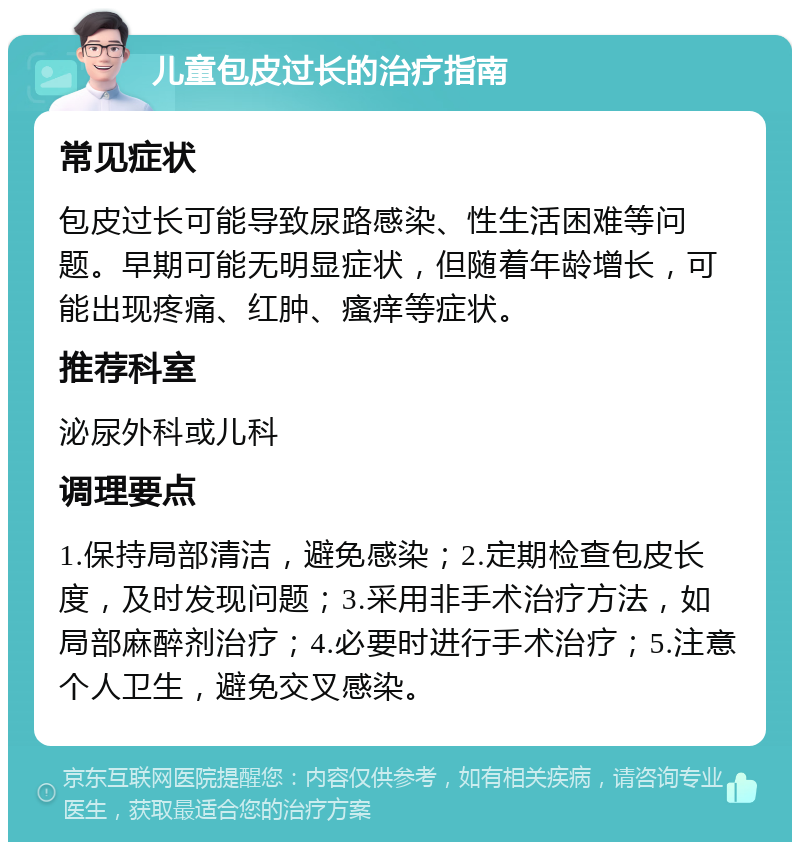 儿童包皮过长的治疗指南 常见症状 包皮过长可能导致尿路感染、性生活困难等问题。早期可能无明显症状，但随着年龄增长，可能出现疼痛、红肿、瘙痒等症状。 推荐科室 泌尿外科或儿科 调理要点 1.保持局部清洁，避免感染；2.定期检查包皮长度，及时发现问题；3.采用非手术治疗方法，如局部麻醉剂治疗；4.必要时进行手术治疗；5.注意个人卫生，避免交叉感染。