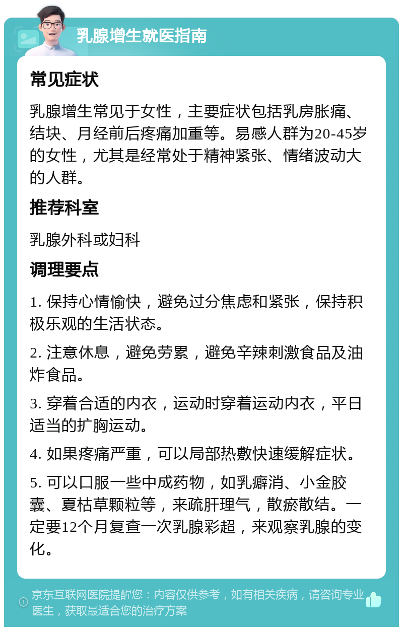 乳腺增生就医指南 常见症状 乳腺增生常见于女性，主要症状包括乳房胀痛、结块、月经前后疼痛加重等。易感人群为20-45岁的女性，尤其是经常处于精神紧张、情绪波动大的人群。 推荐科室 乳腺外科或妇科 调理要点 1. 保持心情愉快，避免过分焦虑和紧张，保持积极乐观的生活状态。 2. 注意休息，避免劳累，避免辛辣刺激食品及油炸食品。 3. 穿着合适的内衣，运动时穿着运动内衣，平日适当的扩胸运动。 4. 如果疼痛严重，可以局部热敷快速缓解症状。 5. 可以口服一些中成药物，如乳癖消、小金胶囊、夏枯草颗粒等，来疏肝理气，散瘀散结。一定要12个月复查一次乳腺彩超，来观察乳腺的变化。