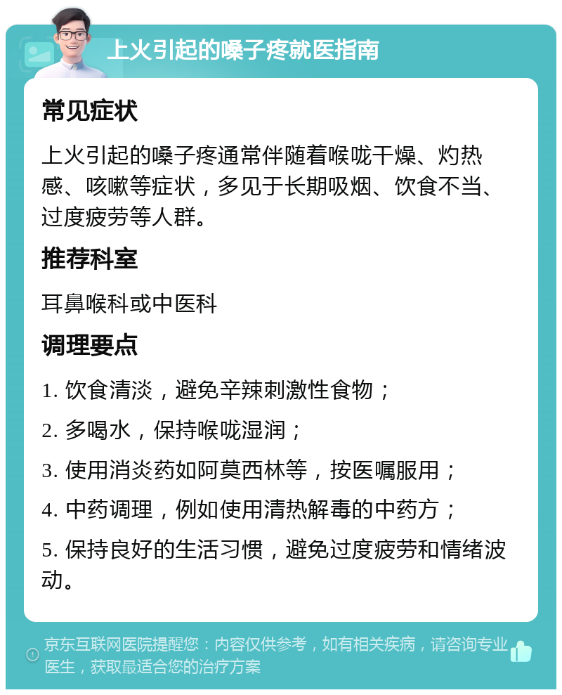 上火引起的嗓子疼就医指南 常见症状 上火引起的嗓子疼通常伴随着喉咙干燥、灼热感、咳嗽等症状，多见于长期吸烟、饮食不当、过度疲劳等人群。 推荐科室 耳鼻喉科或中医科 调理要点 1. 饮食清淡，避免辛辣刺激性食物； 2. 多喝水，保持喉咙湿润； 3. 使用消炎药如阿莫西林等，按医嘱服用； 4. 中药调理，例如使用清热解毒的中药方； 5. 保持良好的生活习惯，避免过度疲劳和情绪波动。