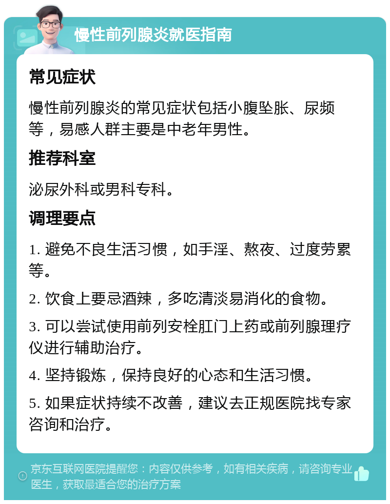 慢性前列腺炎就医指南 常见症状 慢性前列腺炎的常见症状包括小腹坠胀、尿频等，易感人群主要是中老年男性。 推荐科室 泌尿外科或男科专科。 调理要点 1. 避免不良生活习惯，如手淫、熬夜、过度劳累等。 2. 饮食上要忌酒辣，多吃清淡易消化的食物。 3. 可以尝试使用前列安栓肛门上药或前列腺理疗仪进行辅助治疗。 4. 坚持锻炼，保持良好的心态和生活习惯。 5. 如果症状持续不改善，建议去正规医院找专家咨询和治疗。