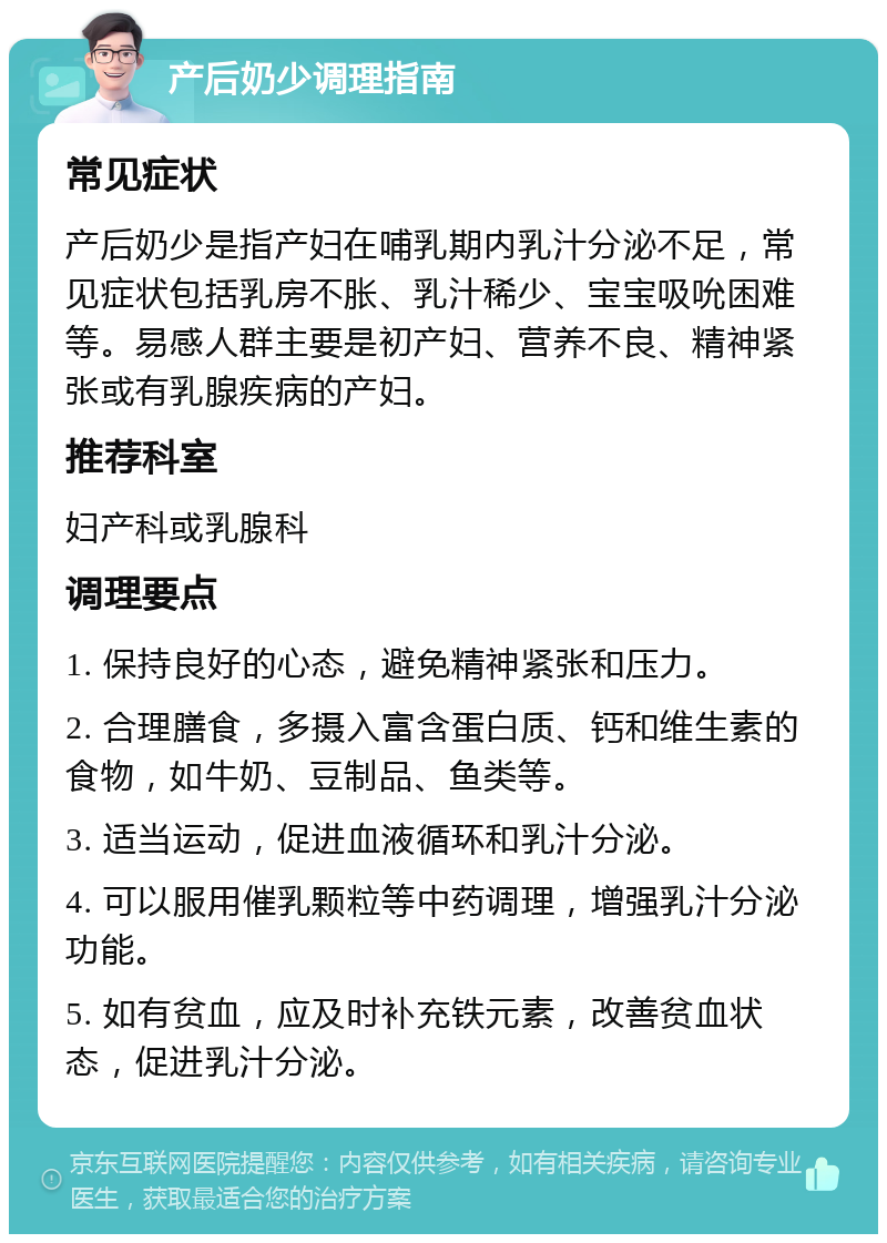 产后奶少调理指南 常见症状 产后奶少是指产妇在哺乳期内乳汁分泌不足，常见症状包括乳房不胀、乳汁稀少、宝宝吸吮困难等。易感人群主要是初产妇、营养不良、精神紧张或有乳腺疾病的产妇。 推荐科室 妇产科或乳腺科 调理要点 1. 保持良好的心态，避免精神紧张和压力。 2. 合理膳食，多摄入富含蛋白质、钙和维生素的食物，如牛奶、豆制品、鱼类等。 3. 适当运动，促进血液循环和乳汁分泌。 4. 可以服用催乳颗粒等中药调理，增强乳汁分泌功能。 5. 如有贫血，应及时补充铁元素，改善贫血状态，促进乳汁分泌。