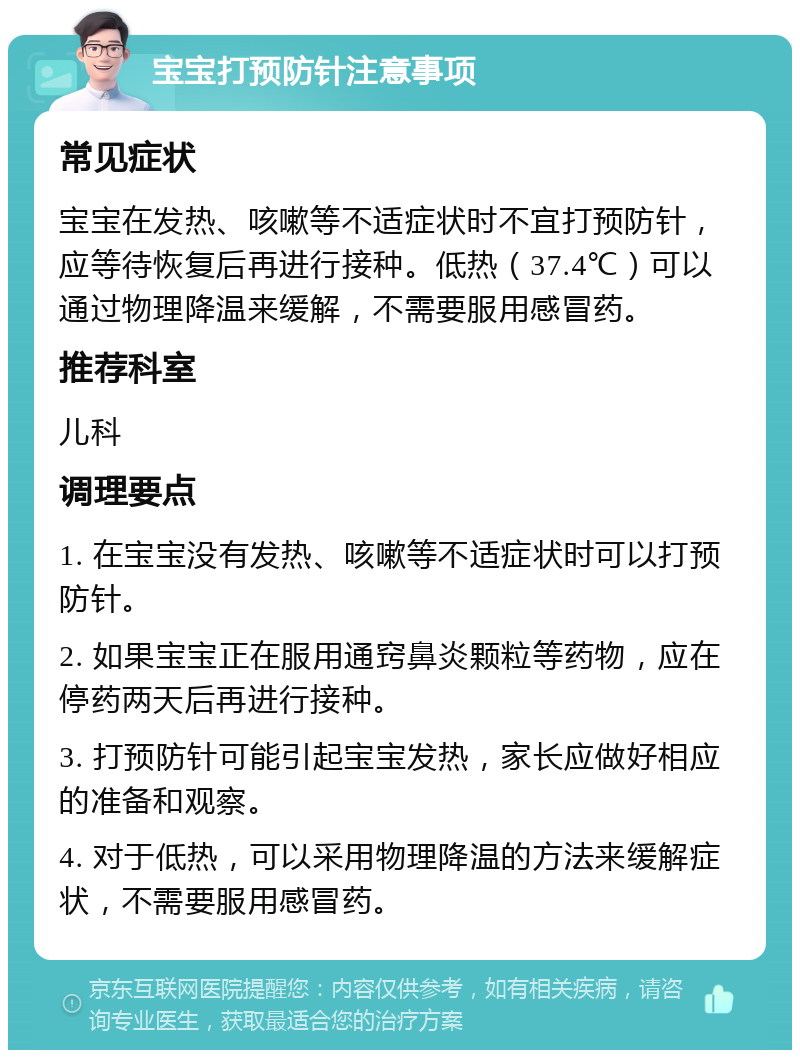 宝宝打预防针注意事项 常见症状 宝宝在发热、咳嗽等不适症状时不宜打预防针，应等待恢复后再进行接种。低热（37.4℃）可以通过物理降温来缓解，不需要服用感冒药。 推荐科室 儿科 调理要点 1. 在宝宝没有发热、咳嗽等不适症状时可以打预防针。 2. 如果宝宝正在服用通窍鼻炎颗粒等药物，应在停药两天后再进行接种。 3. 打预防针可能引起宝宝发热，家长应做好相应的准备和观察。 4. 对于低热，可以采用物理降温的方法来缓解症状，不需要服用感冒药。