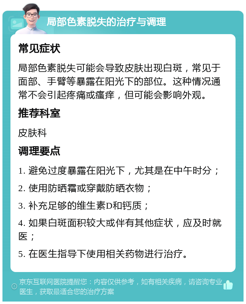 局部色素脱失的治疗与调理 常见症状 局部色素脱失可能会导致皮肤出现白斑，常见于面部、手臂等暴露在阳光下的部位。这种情况通常不会引起疼痛或瘙痒，但可能会影响外观。 推荐科室 皮肤科 调理要点 1. 避免过度暴露在阳光下，尤其是在中午时分； 2. 使用防晒霜或穿戴防晒衣物； 3. 补充足够的维生素D和钙质； 4. 如果白斑面积较大或伴有其他症状，应及时就医； 5. 在医生指导下使用相关药物进行治疗。