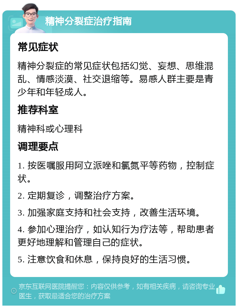 精神分裂症治疗指南 常见症状 精神分裂症的常见症状包括幻觉、妄想、思维混乱、情感淡漠、社交退缩等。易感人群主要是青少年和年轻成人。 推荐科室 精神科或心理科 调理要点 1. 按医嘱服用阿立派唑和氯氮平等药物，控制症状。 2. 定期复诊，调整治疗方案。 3. 加强家庭支持和社会支持，改善生活环境。 4. 参加心理治疗，如认知行为疗法等，帮助患者更好地理解和管理自己的症状。 5. 注意饮食和休息，保持良好的生活习惯。