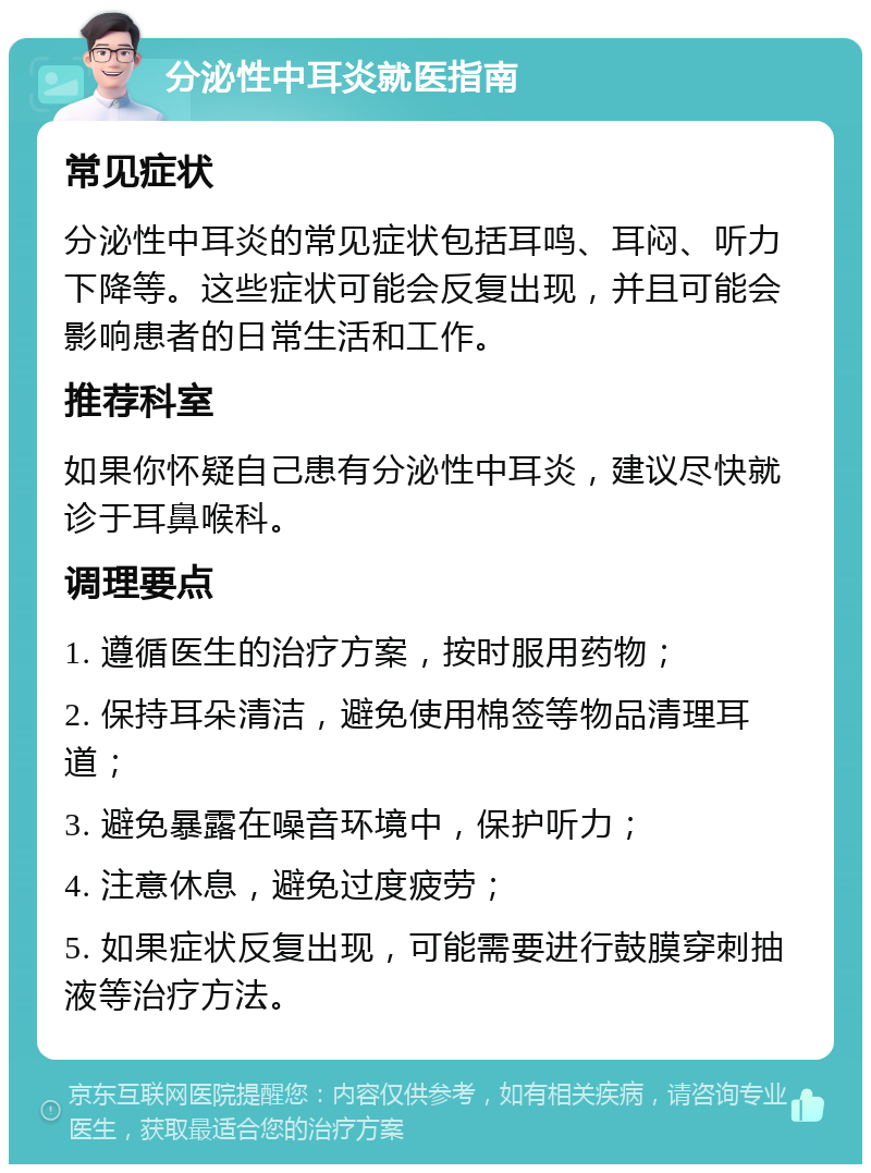 分泌性中耳炎就医指南 常见症状 分泌性中耳炎的常见症状包括耳鸣、耳闷、听力下降等。这些症状可能会反复出现，并且可能会影响患者的日常生活和工作。 推荐科室 如果你怀疑自己患有分泌性中耳炎，建议尽快就诊于耳鼻喉科。 调理要点 1. 遵循医生的治疗方案，按时服用药物； 2. 保持耳朵清洁，避免使用棉签等物品清理耳道； 3. 避免暴露在噪音环境中，保护听力； 4. 注意休息，避免过度疲劳； 5. 如果症状反复出现，可能需要进行鼓膜穿刺抽液等治疗方法。