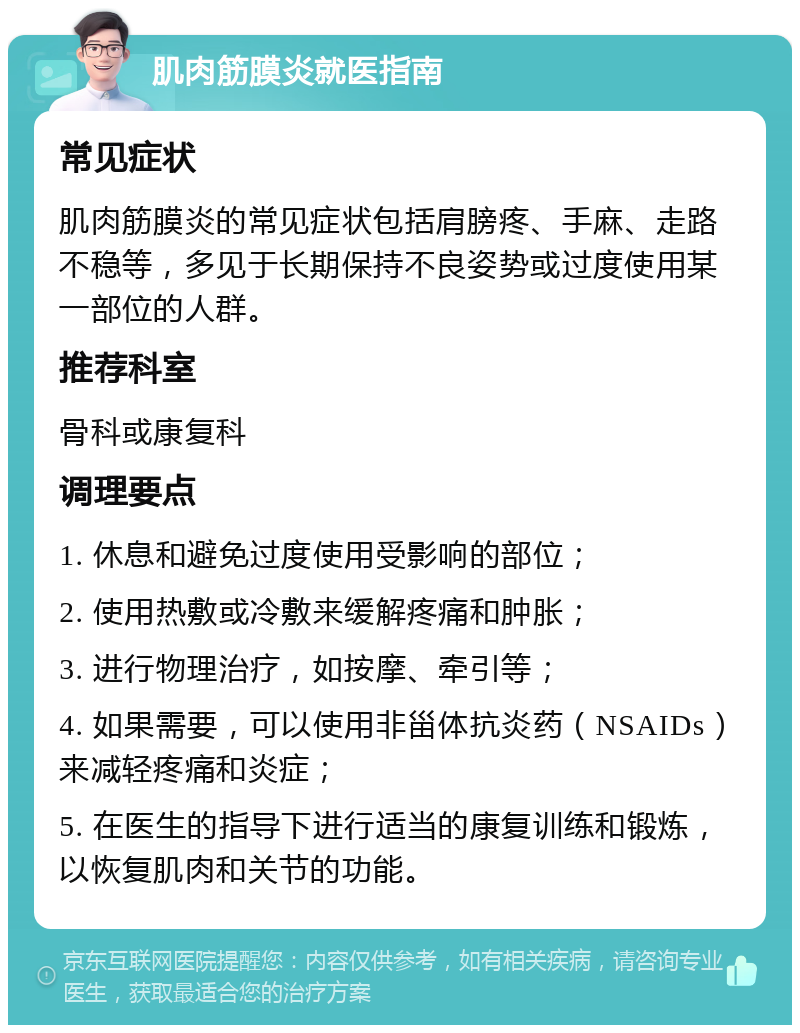 肌肉筋膜炎就医指南 常见症状 肌肉筋膜炎的常见症状包括肩膀疼、手麻、走路不稳等，多见于长期保持不良姿势或过度使用某一部位的人群。 推荐科室 骨科或康复科 调理要点 1. 休息和避免过度使用受影响的部位； 2. 使用热敷或冷敷来缓解疼痛和肿胀； 3. 进行物理治疗，如按摩、牵引等； 4. 如果需要，可以使用非甾体抗炎药（NSAIDs）来减轻疼痛和炎症； 5. 在医生的指导下进行适当的康复训练和锻炼，以恢复肌肉和关节的功能。