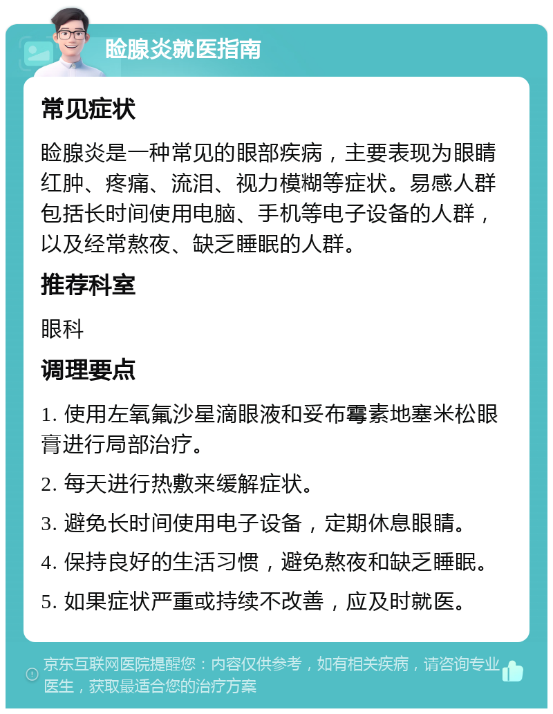 睑腺炎就医指南 常见症状 睑腺炎是一种常见的眼部疾病，主要表现为眼睛红肿、疼痛、流泪、视力模糊等症状。易感人群包括长时间使用电脑、手机等电子设备的人群，以及经常熬夜、缺乏睡眠的人群。 推荐科室 眼科 调理要点 1. 使用左氧氟沙星滴眼液和妥布霉素地塞米松眼膏进行局部治疗。 2. 每天进行热敷来缓解症状。 3. 避免长时间使用电子设备，定期休息眼睛。 4. 保持良好的生活习惯，避免熬夜和缺乏睡眠。 5. 如果症状严重或持续不改善，应及时就医。