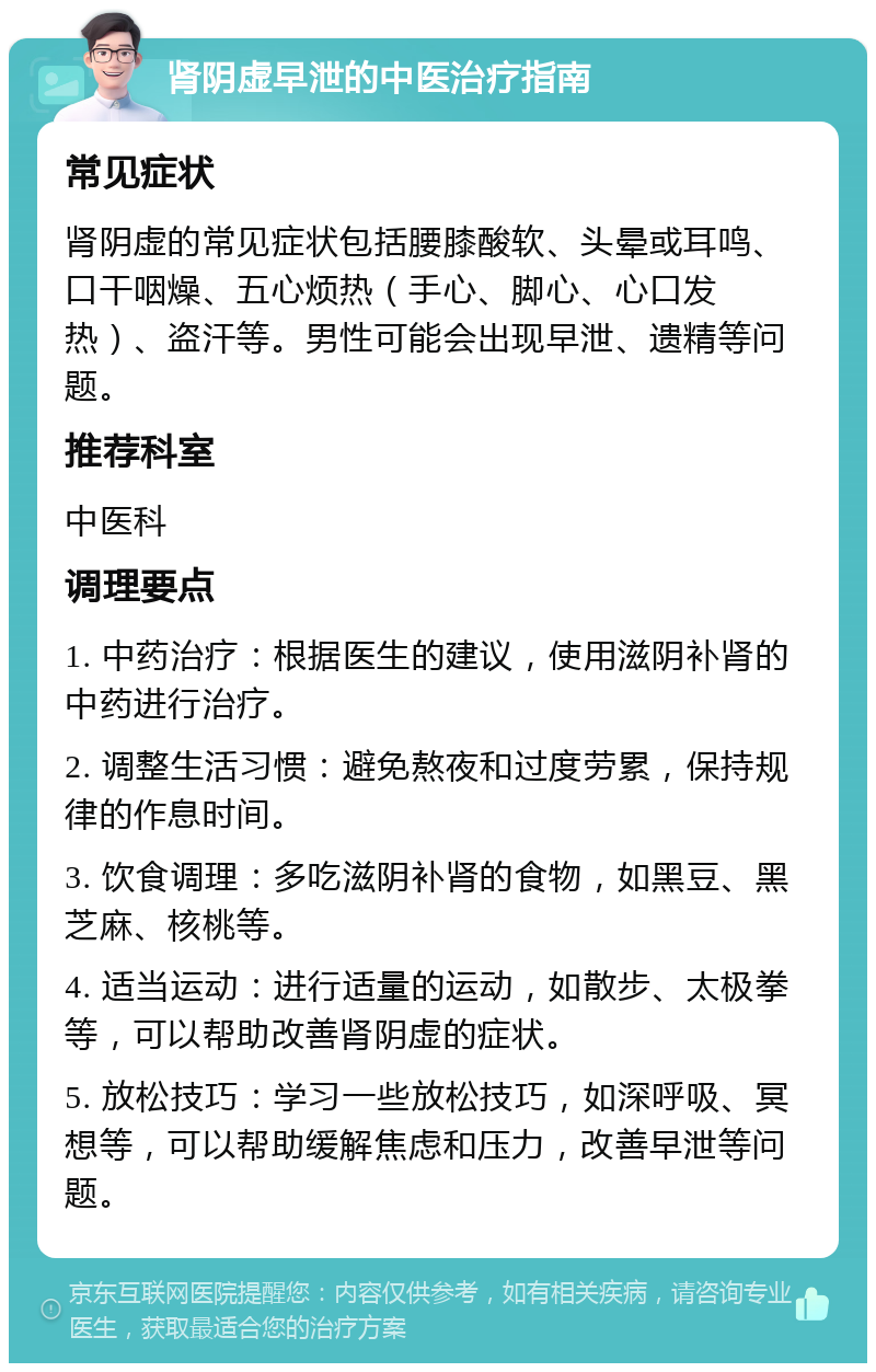 肾阴虚早泄的中医治疗指南 常见症状 肾阴虚的常见症状包括腰膝酸软、头晕或耳鸣、口干咽燥、五心烦热（手心、脚心、心口发热）、盗汗等。男性可能会出现早泄、遗精等问题。 推荐科室 中医科 调理要点 1. 中药治疗：根据医生的建议，使用滋阴补肾的中药进行治疗。 2. 调整生活习惯：避免熬夜和过度劳累，保持规律的作息时间。 3. 饮食调理：多吃滋阴补肾的食物，如黑豆、黑芝麻、核桃等。 4. 适当运动：进行适量的运动，如散步、太极拳等，可以帮助改善肾阴虚的症状。 5. 放松技巧：学习一些放松技巧，如深呼吸、冥想等，可以帮助缓解焦虑和压力，改善早泄等问题。