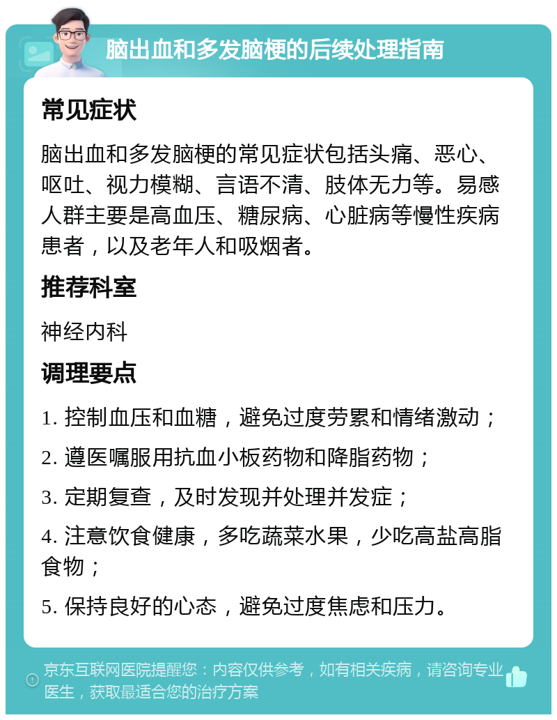 脑出血和多发脑梗的后续处理指南 常见症状 脑出血和多发脑梗的常见症状包括头痛、恶心、呕吐、视力模糊、言语不清、肢体无力等。易感人群主要是高血压、糖尿病、心脏病等慢性疾病患者，以及老年人和吸烟者。 推荐科室 神经内科 调理要点 1. 控制血压和血糖，避免过度劳累和情绪激动； 2. 遵医嘱服用抗血小板药物和降脂药物； 3. 定期复查，及时发现并处理并发症； 4. 注意饮食健康，多吃蔬菜水果，少吃高盐高脂食物； 5. 保持良好的心态，避免过度焦虑和压力。