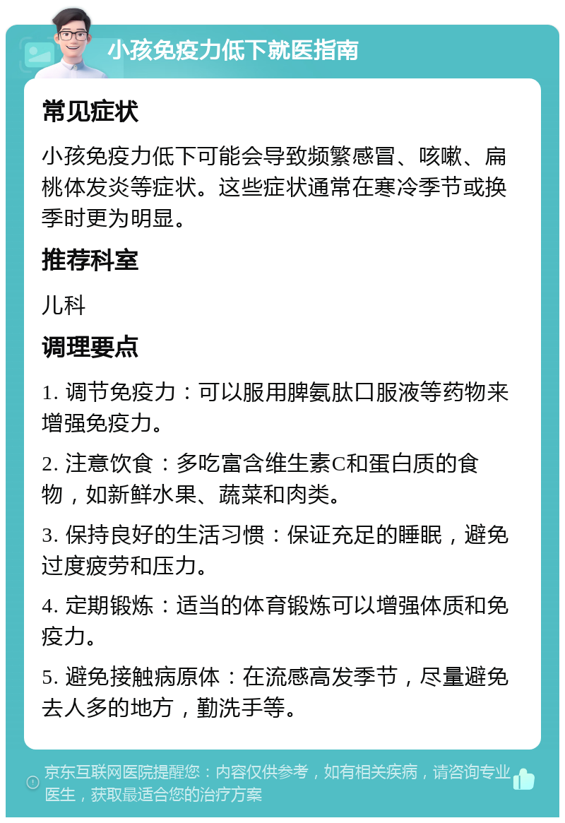 小孩免疫力低下就医指南 常见症状 小孩免疫力低下可能会导致频繁感冒、咳嗽、扁桃体发炎等症状。这些症状通常在寒冷季节或换季时更为明显。 推荐科室 儿科 调理要点 1. 调节免疫力：可以服用脾氨肽口服液等药物来增强免疫力。 2. 注意饮食：多吃富含维生素C和蛋白质的食物，如新鲜水果、蔬菜和肉类。 3. 保持良好的生活习惯：保证充足的睡眠，避免过度疲劳和压力。 4. 定期锻炼：适当的体育锻炼可以增强体质和免疫力。 5. 避免接触病原体：在流感高发季节，尽量避免去人多的地方，勤洗手等。